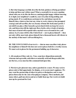 2. But what language canfully describe the holy gladness ofbeing permitted
to help and bless one's fellow-men? What a royal gift it is to carry sunshine
about with you; to be like the flowers, making people happy without knowing
it; to light your neighbour's candle by your own, thus losing nothing and
giving much. If we could doom eachman to live and labour merely for
himself, then, whateverhas lent any virtue to work, whateverhas prompted
courage and self-sacrifice, the very beauty of home life itself, must perish. I
am told if you play a flute beneath a greatchurch bell, too large for you to
stir, and listen close till the right note flows forth a silver rivulet of melody,
that mass of metal will respond with a myriad waves ofsound in low, soft
unison. So, if a man will live like Christ lived — not to please himself — then
not only will he most truly please himself, but a thousand hearts will vibrate to
the melody of that man's self-sacrificing love.
III. THE CONCLUSION of our text is — that no man caneither truly please
his neighbour or himself who does not seek to please both for a worthy reason.
We must seek to please for the permanent building up of character.
1. All can please if they only try. True, some have dispositions naturally
winsome and agreeable,and others as naturally acid and disagreeable;but,
not the less, every man has this command laid upon him.
2. Merelyto give pleasure may, unless guarded, be a snare. We may seek to
please only to find opportunity for display, or to secure men's applause. We
may want the partnership of others in gaietyor dissipation, and we may
please them only for the sake ofkeeping us company. These methods, and
many others, pull men down and never build them up. Our work is to build
men up for goodand for God.
 