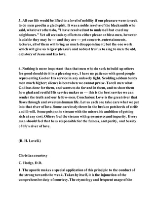 3. All our life would be lifted to a level of nobility if our pleasure were to seek
to do men goodin a glad spirit. It was a noble resolve of the blacksmith who
said, whateverothers do, "I have resolvednot to undersell but excelmy
neighbours." Yet all secondaryefforts to either please orbless men, however
laudable they may be — and they are — yet concerts, entertainments,
lectures, all of them will bring us much disappointment; but the one work
which will give us largestpleasure and noblest fruit is to sing to men the old,
old story of Jesus and His love.
4. Nothing is more important than that men who do seek to build up others
for goodshould do it in a pleasing way. I have no patience with goodpeople
representing God or His service in any unlovely light. Scolding seldombuilds
men much higher; silence is bestwhen we cannot praise. To tell men what
God has done for them, and wants to do for and in them, and to show them
how glad and restful His service makes us — this is the best service we can
render the truth and our fellow-men. Conclusion:Love is the greatriver that
flows through and sweetenshuman life. Let us eachone take care what we put
into that river of love. Some carelesslythrow in the broken potsherds of strife
and ill-will. Some poison the stream with the miserable ambition of getting
rich at any cost. Others foul the stream with grossnessesand impurity. Every
man should feelthat he is responsible for the fulness, and purity, and beauty
of life's river of love.
(R. H. Lovell.)
Christian courtesy
C. Hodge, D.D.
1. The apostle makes a specialapplicationof this principle to the conduct of
the strong towards the weak. Takenby itself, it is the injunction of the
comprehensive duty of courtesy. The etymologyand frequent usage of the
 