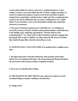 word would confine it to what is outward, i.e., polished manners. Court,
courtier, courtesy, are nearly allied. But the word has a higher meaning. To
court is to endeavourto please;courtesyis the desire and effort to please
arising from a goodmotive and directed to a right end. The sycophantdesires
to please, but not for edification. He acts from a selfishmotive for a selfish
object. Every Christian, so far as his Christianity moulds and controls his
character, is courteous.
2. The sum of Christian wisdom is to be Christlike (ver. 3). Nothing can
exceedthe courtesyof Christ and His condescension, kindness, andtenderness
to the humble, poor, suffering, and penitent. "Woman, hath no man
condemned thee?" etc. Many of the earlierChristians wished to expunge that
paragraph. But no purer, brighter ray shines upon the life of our Lord than
that which fell upon Him when He uttered these words.
I. COURTESYHAS A NEGATIVE SIDE. It is manifested by avoiding to give
pain —
1. By impressing others with their inferiority, their position, knowledge,
talents, force in argument, liberality. The strong among the Romans despised
the narrowness andweaknessoftheir scrupulous brethren.
2. By in any way hurting their feelings.
II. THE POSITIVE OF THIS VIRTUE is the endeavour to please, to heal
wounded feelings, to inspire confidence and affection.
(C. Hodge, D.D.)
 