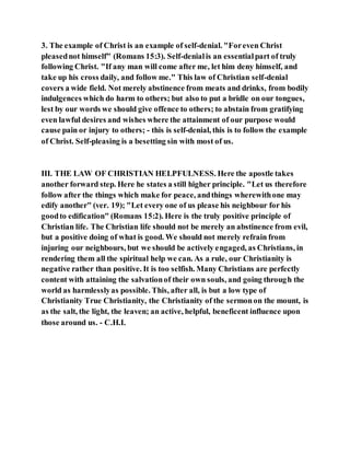 3. The example of Christ is an example of self-denial. "Foreven Christ
pleasednot himself" (Romans 15:3). Self-denialis an essentialpart of truly
following Christ. "If any man will come after me, let him deny himself, and
take up his cross daily, and follow me." This law of Christian self-denial
covers a wide field. Not merely abstinence from meats and drinks, from bodily
indulgences which do harm to others; but also to put a bridle on our tongues,
lest by our words we should give offence to others; to abstain from gratifying
even lawful desires and wishes where the attainment of our purpose would
cause pain or injury to others; - this is self-denial, this is to follow the example
of Christ. Self-pleasing is a besetting sin with most of us.
III. THE LAW OF CHRISTIAN HELPFULNESS. Here the apostle takes
another forward step. Here he states a still higher principle. "Let us therefore
follow after the things which make for peace, andthings wherewithone may
edify another" (ver. 19); "Let every one of us please his neighbour for his
goodto edification" (Romans 15:2). Here is the truly positive principle of
Christian life. The Christian life should not be merely an abstinence from evil,
but a positive doing of what is good. We should not merely refrain from
injuring our neighbours, but we should be actively engaged, as Christians, in
rendering them all the spiritual help we can. As a rule, our Christianity is
negative rather than positive. It is too selfish. Many Christians are perfectly
content with attaining the salvationof their own souls, and going through the
world as harmlesslyas possible. This, after all, is but a low type of
Christianity True Christianity, the Christianity of the sermonon the mount, is
as the salt, the light, the leaven; an active, helpful, beneficent influence upon
those around us. - C.H.I.
 