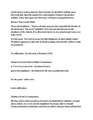 end in all our actions must be, that God may be glorified; nothing more
forwards this, than the mutual love and kindness of those who profess
religion. Those that agree in Christ may wellagree among themselves.
Barnes'Notes on the Bible
Please his neighbour - That is, all other persons, but especiallythe friends of
the Redeemer. The word "neighbor" here has specialreference to the
members of the church. It is often used, however, in a much largersense;see
Luke 10:36.
For his good- Not seek to secure for him indulgence in those things which
Would be injurious to him, but in all those things whereby his welfare would
be promoted.
To edification - See the note at Romans 14:19.
Jamieson-Fausset-BrownBible Commentary
2, 3. Let every one of us—lay himself out to
please his neighbour—not indeed for his mere gratification, but
for his good—witha view
to his edification.
Matthew Poole's Commentary
Having said we must not please ourselves, he immediately subjoins, we must
please others, viz. every one his neighbour: he means, that we should
condescendand accommodate ourselvesto others, and give them satisfaction
 