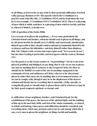 in all things; at leastso far as may tend to their goodand edification. You had
a like passage, Romans 14:19. The apostle exhorts the Corinthians to a
practice some what like this, 1 Corinthians 10:24; and he leads them the way
by is ownexample, 1 Corinthians 9:19 1 Corinthians 10:33. There is a pleasing
of men which is sinful, and there is a pleasing of men which is lawful; and that
is, when it is limited, as in this text.
Gill's Exposition of the Entire Bible
Let everyone of us please his neighbour,.... Every man, particularly his
Christian friend and brother, whom he should seek to please in all things, and
by all means lawful; he should carry it affably and courteously, should make
himself agreeable to him; should condescendand accommodate himselfto his
weakness,and bear his infirmities, and deny himself rather than displease
him. The Vulgate Latin version and some copies read, "let everyone of you";
but the other reading is preferable, and bestagrees with the context, Romans
15:1.
For his good; or as the Syriac renders it, "in goodthings"; for he is not to be
pleased, gratified, and indulged, in any thing that is evil: we are not to please
any man in anything that is contrary to the Gospelof Christ, for then we
should not be faithful servants of his; nor in anything repugnant to the
commands of God, and ordinances of Christ, who are to be obeyedand
pleased, rather than men; nor in anything that is of an immoral nature, we
are not to comply with, though it may be to the displeasure of the dearest
relation and friend; but in everything that is naturally, civilly, morally, or
evangelicallygood, we should study to please them; and in whatsoevermay be
for their good, temporal, spiritual, or eternal: and
to edification: of our neighbour, brother, and Christian friend, for the
establishment of his peace, the increase ofhis spiritual light, and the building
of him up in his most holy faith; and also of the whole community, or church,
to which eachbelong, whose peace andedification should be consulted, and
everything done, which may promote and secure it; and among which this is
one, every man to please his neighbour, in things lawful and laudable.
 