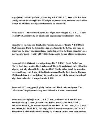 γεγενῆσθαι)Lachm: γενέσθαι, according to B C* D* F G, Arm. Ath. But how
readily one of the two syllables ΓΕ might be passedover, and then the familiar
(comp. also Galatians 4:4) γενέσθαι would be produced!
Romans 15:11. After πάλιν Lachm. has λέγει, according to B D E F G, 1, and
severalVSS.;manifestly an addition in accordancewith Romans 15:10.
ἐπαινέσατε] Lachm. and Tisch.:ἐπαινεσάτωσαν, according to A B C D E ‫,א‬
39, Chrys. ms. Dam. Both readings are also found in the LXX., and may be
borrowedthence. The circumstance that after αἰνεῖτε the form ἐπαινέσατε, as
more conformable, readily offereditself, speaks in favour of ἐπαινεσάτωσαν.
Romans 15:15. ἀδελφοί]is wanting indeed in A B C ‫,*א‬ Copt. Aeth. Cyr.
Chrys. Ruf. Aug. (omitted by Lachm. and Tisch. 8), and stands in 3, 108, after
μέρους;but why should it have been added? On the other hand, its omission
was readily suggested, since it had just appeared for the first time in Romans
15:14, and since it seemedsimply to stand in the wayof the connectionof ἀπὸ
μέρ.; hence also that transposition in 3, 108.
Romans 15:17. καύχησιν]Rightly Lachm. and Tisch.:τὴν καύχησιν. The
reference of the preponderantly attestedarticle was not understood.
Romans 15:19. ἁγίου]So A C D E F G, min., and most VSS. and Fathers.
Adopted also by Griesb., Lachm., and Scholz. But Elz. (so also Matth.,
Fritzsche, Tisch. 8), in accordancewith ‫א‬ and D** LP, most min., Syr. Chrys.,
and others, has Θεοῦ. In B, Pel. Vigil, there is merely πνεύματος. So Tisch. 7.
Since there is absolutely no reasonwhy ἁγ. or Θεοῦ should have been omitted
 