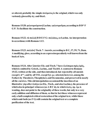 or altered, probably the simple πνεύματος is the original, which was only
variously glossedby ἁγ. and Θεοῦ.
Romans 15:20. φιλοτιμούμενον]Lachm.: φιλοτιμοῦμαι,according to B D* F
G P. To facilitate the construction.
Romans 15:22. τὰ πολλά] B D E F G: πολλάκις, so Lachm. An interpretation
in accordancewith Romans 1:13.
Romans 15:23. πολλῶν] Tisch. 7 : ἱκανῶν, according to B C, 37, 59, 71, Dam.
A modifying gloss, according to an expressionpeculiarly well knownfrom the
book of Acts.
Romans 15:24. After Σπανίαν Elz. and Tisch. 7 have ἐλεύσομαι πρὸς ὑμᾶς,
which is omitted by Griesb., Lachm., and Tisch8. A contrastto Romans
15:22, written at the side, and then introduced, but rejectedby all uncials
exceptL ‫,**א‬ and by all VSS. exceptSyr. p.; attested, however, among the
Fathers by Theodoret, Theophylact, and Oecumenius, and preserved in nearly
all the cursives. This old interpolation occasionedthe insertion of an
illustrative γάρ after ἐλπίζω (so Elz., Tisch., and also Lachm.), the presence of
which also in principal witnesses (as A B C ‫,)א‬ in which ἐλεύς. πρ. ὑμ. is
wanting, does not point to the originality of these words, but only to a very
early addition and diffusion of them, so that in factthose witnessesrepresent
only a half-completed critical restorationof the original text, whilst those
which omit both (as F G) still contain the original text or a complete
purification of the text.
 