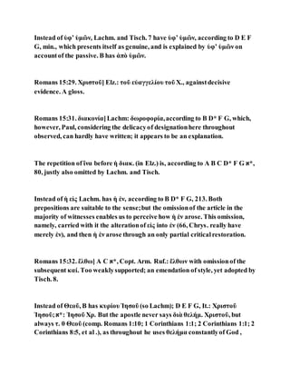 Instead of ὑφʼ ὑμῶν, Lachm. and Tisch. 7 have ὑφʼ ὑμῶν, according to D E F
G, min., which presents itself as genuine, and is explained by ὑφʼ ὑμῶν on
accountof the passive. B has ἀπὸ ὑμῶν.
Romans 15:29. Χριστοῦ] Elz.: τοῦ εὐαγγελίου τοῦ X., againstdecisive
evidence. A gloss.
Romans 15:31. διακονία]Lachm: δωροφορία,according to B D* F G, which,
however, Paul, considering the delicacyof designationhere throughout
observed, can hardly have written; it appears to be an explanation.
The repetition of ἵνα before ἡ διακ. (in Elz.) is, according to A B C D* F G ‫,*א‬
80, justly also omitted by Lachm. and Tisch.
Instead of ἡ εἰς Lachm. has ἡ ἐν, according to B D* F G, 213. Both
prepositions are suitable to the sense;but the omissionof the article in the
majority of witnesses enables us to perceive how ἡ ἐν arose. This omission,
namely, carried with it the alterationof εἰς into ἐν (66, Chrys. really have
merely ἐν), and then ἡ ἐν arose through an only partial criticalrestoration.
Romans 15:32. ἔλθω] A C ‫,*א‬ Copt. Arm. Ruf.: ἔλθων with omissionof the
subsequent καί. Too weaklysupported; an emendation of style, yet adopted by
Tisch. 8.
Instead of Θεοῦ, B has κυρίου Ἰησοῦ (so Lachm); D E F G, It.: Χριστοῦ
Ἰησοῦ;‫:*א‬ Ἰησοῦ Χρ. But the apostle never says διὰ θελήμ. Χριστοῦ, but
always τ. θ Θεοῦ (comp. Romans 1:10; 1 Corinthians 1:1; 2 Corinthians 1:1; 2
Corinthians 8:5, et al .), as throughout he uses θελήμα constantlyof God ,
 