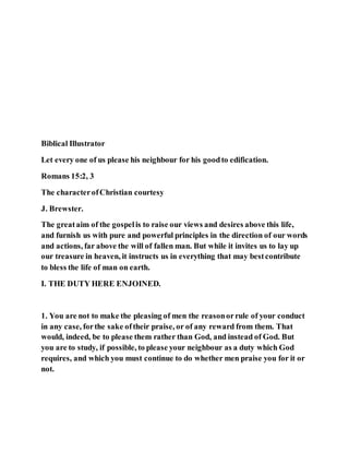 Biblical Illustrator
Let every one of us please his neighbour for his goodto edification.
Romans 15:2, 3
The characterofChristian courtesy
J. Brewster.
The greataim of the gospelis to raise our views and desires above this life,
and furnish us with pure and powerful principles in the direction of our words
and actions, far above the will of fallen man. But while it invites us to lay up
our treasure in heaven, it instructs us in everything that may bestcontribute
to bless the life of man on earth.
I. THE DUTY HERE ENJOINED.
1. You are not to make the pleasing of men the reasonorrule of your conduct
in any case, forthe sake oftheir praise, or of any reward from them. That
would, indeed, be to please them rather than God, and instead of God. But
you are to study, if possible, to please your neighbour as a duty which God
requires, and which you must continue to do whether men praise you for it or
not.
 