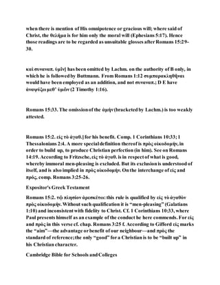 when there is mention of His omnipotence or gracious will; where said of
Christ, the θελήμα is for him only the moral will (Ephesians 5:17). Hence
those readings are to be regarded as unsuitable glosses afterRomans 15:29-
30.
καὶ συναναπ. ὑμῖν] has been omitted by Lachm. on the authority of B only, in
which he is followedby Buttmann. From Romans 1:12 συμπαρακληθῆναι
would have been employed as an addition, and not συναναπ.; D E have
ἀναψύξω μεθʼ ὑμῶν (2 Timothy 1:16).
Romans 15:33. The omissionof the ἀμήν(bracketedby Lachm.) is too weakly
attested.
Romans 15:2. εἰς τὸ ἀγαθ.]for his benefit. Comp. 1 Corinthians 10:33;1
Thessalonians 2:4. A more specialdefinition thereof is πρὸς οἰκοδομήν, in
order to build up, to produce Christian perfection (in him). See on Romans
14:19. According to Fritzsche, εἰς τὸ ἀγαθ. is in respectof what is good,
whereby immoral men-pleasing is excluded. But its exclusionis understood of
itself, and is also implied in πρὸς οἰκοδομήν. Onthe interchange of εἰς and
πρός, comp. Romans 3:25-26.
Expositor's Greek Testament
Romans 15:2. τῷ πλησίον ἀρεσκέτω:this rule is qualified by εἰς τὸ ἀγαθὸν
πρὸς οἰκοδομήν. Without such qualification it is “men-pleasing” (Galatians
1:10) and inconsistentwith fidelity to Christ. Cf. 1 Corinthians 10:33, where
Paul presents himself as an example of the conduct he here commends. For εἰς
and πρὸς in this verse cf. chap. Romans 3:25 f. According to Gifford εἰς marks
the “aim”—the advantage orbenefit of our neighbour—and πρὸς the
standard of reference;the only “good” fora Christian is to be “built up” in
his Christian character.
Cambridge Bible for Schools andColleges
 