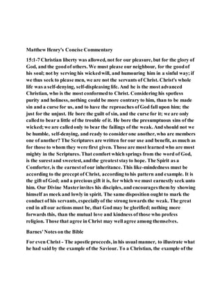 Matthew Henry's Concise Commentary
15:1-7 Christian liberty was allowed, not for our pleasure, but for the glory of
God, and the goodof others. We must please our neighbour, for the goodof
his soul; not by serving his wickedwill, and humouring him in a sinful way; if
we thus seek to please men, we are not the servants of Christ. Christ's whole
life was a self-denying, self-displeasing life. And he is the most advanced
Christian, who is the most conformedto Christ. Considering his spotless
purity and holiness, nothing could be more contrary to him, than to be made
sin and a curse for us, and to have the reproaches ofGod fall upon him; the
just for the unjust. He bore the guilt of sin, and the curse for it; we are only
calledto bear a little of the trouble of it. He bore the presumptuous sins of the
wicked;we are calledonly to bear the failings of the weak. And should not we
be humble, self-denying, and ready to considerone another, who are members
one of another? The Scriptures are written for our use and benefit, as much as
for those to whom they were first given. Those are most learned who are most
mighty in the Scriptures. That comfort which springs from the word of God,
is the surestand sweetest, andthe greateststayto hope. The Spirit as a
Comforter, is the earnestof our inheritance. This like-mindedness must be
according to the precept of Christ, according to his pattern and example. It is
the gift of God; and a precious gift it is, for which we must earnestly seek unto
him. Our Divine Masterinvites his disciples, and encouragesthem by showing
himself as meek and lowly in spirit. The same disposition ought to mark the
conduct of his servants, especiallyof the strong towards the weak. The great
end in all our actions must be, that God may be glorified; nothing more
forwards this, than the mutual love and kindness of those who profess
religion. Those that agree in Christ may wellagree among themselves.
Barnes'Notes on the Bible
For even Christ - The apostle proceeds, in his usual manner, to illustrate what
he had said by the example of the Saviour. To a Christian, the example of the
 