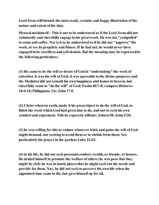 Lord Jesus will furnish the most ready, certain, and happy illustration of the
nature and extent of his duty.
Pleasednothimself - This is not to be understood as if the Lord Jesus did not
voluntarily and cheerfully engage in his greatwork. He was not "compelled"
to come and suffer. Nor is it to be understood as if he did not "approve" the
work, or see its propriety and fitness. If he had not, he would never have
engagedin its sacrificesand self-denials. But the meaning may be expressedin
the following particulars:
(1) He came to do the will or desire of God in "undertaking" the work of
salvation. It was the will of God; it was agreeable to the divine purposes, and
the Mediatordid not consult his own happiness and honor in heaven, but
cheerfully came to "do the will" of God; Psalm40:7-8; compare Hebrews
10:4-10;Philippians 2:6; John 17:5.
(2) Christ when on earth, made it his greatobject to do the will of God, to
finish the work which God had given him to do, and not to seek his own
comfort and enjoyment. This he expressly affirms; John 6:38; John 5:30.
(3) he was willing for this to endure whatever trials and pains the will of God
might demand, not seeking to avoid them or to shrink from them. See
particularly his prayer in the garden; Luke 22:42.
(4) in his life, he did not seek personalcomfort, wealth, or friends, or honors.
He denied himself to promote the welfare of others;he was poor that they
might be rich; he was in lonely places that he might seek out the needy and
provide for them. Nay, he did not seek to preserve his own life when the
appointed time came to die, but gave himself up for all.
 
