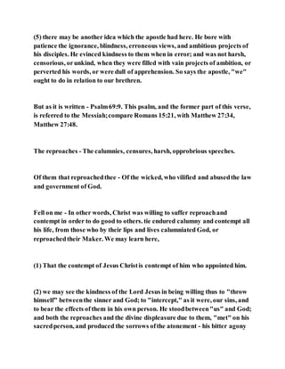 (5) there may be another idea which the apostle had here. He bore with
patience the ignorance, blindness, erroneous views, and ambitious projects of
his disciples. He evinced kindness to them when in error; and was not harsh,
censorious, orunkind, when they were filled with vain projects of ambition, or
perverted his words, or were dull of apprehension. So says the apostle, "we"
ought to do in relation to our brethren.
But as it is written - Psalm69:9. This psalm, and the former part of this verse,
is referred to the Messiah;compare Romans 15:21, with Matthew 27:34,
Matthew 27:48.
The reproaches - The calumnies, censures, harsh, opprobrious speeches.
Of them that reproachedthee - Of the wicked, who vilified and abusedthe law
and government of God.
Fell on me - In other words, Christ was willing to suffer reproachand
contempt in order to do good to others. tie endured calumny and contempt all
his life, from those who by their lips and lives calumniated God, or
reproachedtheir Maker. We may learn here,
(1) That the contempt of Jesus Christis contempt of him who appointed him.
(2) we may see the kindness of the Lord Jesus in being willing thus to "throw
himself" betweenthe sinner and God; to "intercept," as it were, our sins, and
to bear the effects ofthem in his own person. He stoodbetween"us" and God;
and both the reproaches and the divine displeasure due to them, "met" on his
sacredperson, and produced the sorrows ofthe atonement - his bitter agony
 