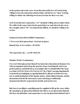 in the garden and on the cross. Jesus thus showedhis love of Godin being
willing to bear the reproaches aimed at him; and his love to "men" in being
willing to endure the sufferings necessaryto atone for these very sins.
(3) if Jesus thus bore reproaches,"we" shouldbe willing also to endure them.
We suffer in the cause where be has gone before us, and where he has set us
the example; and as "he" was abusedand vilified, we should be willing to be
so also.
Jamieson-Fausset-BrownBible Commentary
3. Foreven Christ pleasednot—lived not to please
himself; but, as it is written—(Ps 69:9).
The reproaches, &c.—seeMr 10:42-45.
Matthew Poole's Commentary
For even Christ pleasednot himself: he backs his exhortation in Romans 14:1,
with an argument takenfrom the practice of our Lord himself, who is our
perfect pattern, and hath left us an example, that we should follow his steps:
see John 13:15,34 1 Peter2:21 1Jo 2:6 4:17. By Christ’s not pleasing himself,
is meant his not indulging or sparing himself; he did not seek his own ease,
nor to satisfyinclination of the human nature, which abhorreth pain, and the
destruction of itself. He took such a course all along as sufficiently
demonstrated that he respectedour benefit, and not his own.
But; here is an ellipsis, something must he supplied to fill up the sense:either
the meaning is, he pleasednot himself, but others; or, he pleasednot himself,
but bore our infirmities and reproaches:or else, he pleasednot himself, but it
 