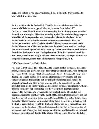 happened to him; or he so carriedhimself that it might be truly applied to
him, which is written, &c.
As it is written; viz. in Psalm69:9. That David uttered these words in the
person of Christ, or as a type of him, may appear from John 2:17.
Interpreters are divided about accommodating this testimony to the occasion
for which it is brought. Either the meaning is, that Christ did willingly expose
himself to all the reproaches and contumelies of men, in obedience to his
Father’s will; or else, that he and the same concernments with God the
Father, so that what befell God did also befall him; he was as tender of the
Father’s honour as of his own: or else, that the sins of men, which are things
that castreproachupon God, were takenby Christ upon himself, and he bore
them in his body upon a tree. Seeing then that Christ hath done so much for
our sakes, andhath not sought his own ease and benefit, we ought also to seek
the goodof others, and to deny ourselves:see Philippians 2:6-8.
Gill's Exposition of the Entire Bible
For even Christ pleasednot himself,.... He sought not his own ease, pleasure,
profit, honour, and glory, but to do his Father's will and work, John 4:34; and
he always did the things which pleasedhim, in his obedience, sufferings, and
death; and sought not his own, but his glory: moreover, what he did and
suffered were not for himself, but for us; he became incarnate for us; he
obeyed, suffered, and died for us; he came not to be ministered to, to be
attended upon as an earthly prince, enjoying his ownease and pleasure, things
grateful to nature, but to minister to others, Matthew 20:28;hence he
appearedin the form of a servant, did the work of one in life, and at last
became obedient to death, even the death of the cross, Philippians 2:7, not but
that he was well pleasedin doing and suffering all this; it was his delight to do
the will of God: it was his meat and drink to finish his work; yea, that part of
it which was most disagreeable to flesh and blood, was mostearnestly desired
by him, even the baptism of his sufferings; and in the view of the salvation of
his people, and of enjoying their company with him to all eternity, he endured
the cross patiently, and despisedthe shame with pleasure, Hebrews 12:2, but
 