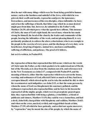 then he met with many things which were far from being grateful to human
nature; such as the hardness and unbelief of the Jews, with which he was
grieved, their scoffs and insults, reproaches andjeers; the ignorance,
frowardness, and morosenessofhis own disciples, whose infirmities he bore;
and at last the sufferings of death, that bitter cup, which he as man desired
might pass from him; but, however, he submitted to his Father's will,
Matthew 26:39; all which prove what the apostle here affirms. This instance
of Christ, the man of God's right hand, the son of man, whom he has made
strong for himself, the head of the church, the leaderand commander of the
people, bearing the infirmities of the weak, and not pleasing himself, is very
pertinently produced, to enforce the above exhortations;who is an example to
his people in the exercise ofevery grace, and the discharge of every duty; as in
beneficence, forgiving of injuries, mutual love, meekness andhumility,
suffering of afflictions, and patience. The proof of it follows,
but as it is written, in Psalm69:9;
the reproaches ofthem that reproachedthee fell on me; which are the words
of Christ unto his Father, as the whole psalm is to be understood not of David,
but of the Messiah, as is clearfrom the citations out of it, and references to it
in the New Testament;see John2:17, comparedwith Psalm 69:9, and the
meaning of them is, either that the reproaches whichwere caston the house,
worship, and ordinances of God, affectedChrist as much as if they had been
castupon himself; which stirred up his zeal to take the method he did, to show
his resentmentat such indignities; see John2:15, or that the same persons by
whom the name of God was blasphemed, his sanctuary polluted, and his
ordinances reproached, also reproachedhim; and he bore in his bosom the
reproachof all the mighty people, which were in greatplenty poured upon
him; they reproachedhim with being a glutton, a winebibber, a friend of
publicans and sinners, Matthew 11:19;they said he was a Samaritan, and had
a devil, John 8:48, chargedhim with blasphemy and sedition, Matthew 26:65;
and when on the cross, mocked, reviled, and waggedtheir heads at him,
Matthew 27:39; all which he bore patiently, and reviled not again:moreover,
by "reproaches"may be meant the sins of his people, by which the name of
 
