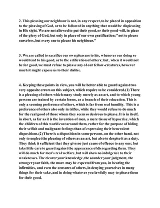 2. This pleasing our neighbour is not, in any respect, to be placed in opposition
to the pleasing of God, or to be followedin anything that would be displeasing
in His sight. We are not allowedto put their good, or their good-will, in place
of the glory of God, but only in place of our own gratification;"not to please
ourselves, but every one to please his neighbour."
3. We are calledto sacrifice our own pleasure to his, wheneverour doing so
would tend to his good, or to the edification of others; but, when it would not
be for good, we must refuse to please any of our fellow-creatures, however
much it might expose us to their dislike.
4. Keeping these points in view, you will be better able to guard againsttwo
very opposite errors on this subject, which require to be considered.(1)There
is a pleasing of others which many study merely as an art, and to which young
persons are trained by certainforms, as a branch of their education. This is
only a seeming preference of others, which is far from real humility. This is a
preference of others also only in trifles, while they would refuse to do much
for the real goodof those whom they seem so desirous to please. It is in itself,
in short, as far as it is the invention of men, a mere tissue of hypocrisy, which
the children of this world castaround them, rather for the purpose of hiding
their selfish and malignant feelings than of expressing their benevolent
dispositions.(2)There is a disposition in some persons, on the other hand, not
only to neglectthe pleasing of others as an art, but also to despise it as a duty.
They think it sufficient that they give no just cause of offence to any one; but
take little care to guard againstthe appearance ofdisregarding them. They
will do much for men's real welfare, but will show no indulgence to their
weaknesses. The cleareryour knowledge, the sounder your judgment, the
strongeryour faith, the more may be expectedfrom you, in bearing the
infirmities, and even the censures ofothers, in denying yourselves in many
things for their sake, andin doing whateveryou lawfully may to please them
for their good.
 