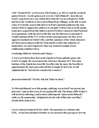 1:20 = Psalm 69:25 : see Perowne,The Psalms, i., p. 561 f.); and the words he
quotes from it—words spokenas it were by Christ Himself—describe our
Lord’s experiences in a way which shows that He was no self-pleaser. If He
had been, He would never have given Himself up willingly, as He did, to such
a fate. It is hardly conceivable that σε in Paul’s quotation indicates the man
whom Christ is supposedto address:it can quite well be God, as in the psalm.
Some have argued from this indirect proof of Christ’s characterthat Paul had
no acquaintance with the facts of His life; but the inference is unsound. It
would condemn all the N.T. writers of the same ignorance, for they never
appeal to incidents in Christ’s life; and this summary of the whole character
of Christ, possessing as it did for Paul and his readers the authority of
inspiration, was more impressive than any isolatedexample of non-
selfpleasing couldhave been.
Cambridge Bible for Schools andColleges
3. Foreven Christ] Here first in the Epistle St Paul explicitly quotes the
Lord’s Example. He soonrepeats the reference, Romans 15:7. The main
burthen of the Epistle has been His Sacrifice;but the more the Sacrifice is
apprehended, the more powerful will the Example be felt to be. It will
emphatically be “not merely a model, but a motive.”
pleasednot himself] “NotMy will, but Thine be done.”
To MessiahHimself, as to His people, suffering was in itself “not joyous, but
grievous;” and, in that sense, it was againstHis will. The doing of His Father’s
will involved sufferings; and in those sufferings He “pleasednot Himself,”
while yet He unutterably “delighted to do the will of Him that sent Him.”
(Psalm 40:8; John 4:34.)
as it is written] Psalms 69 (LXX. 68):9. The quotation is verbatim with
LXX.—It has been doubted whether we are meant in this passageto view the
 