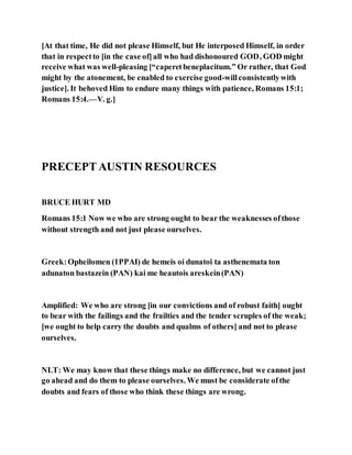 [At that time, He did not please Himself, but He interposed Himself, in order
that in respectto [in the case of]all who had dishonoured GOD, GOD might
receive what was well-pleasing [“caperetbeneplacitum.” Or rather, that God
might by the atonement, be enabled to exercise good-willconsistentlywith
justice]. It behoved Him to endure many things with patience, Romans 15:1;
Romans 15:4.—V. g.]
PRECEPTAUSTIN RESOURCES
BRUCE HURT MD
Romans 15:1 Now we who are strong ought to bear the weaknesses ofthose
without strength and not just please ourselves.
Greek:Opheilomen (1PPAI) de hemeis oi dunatoi ta asthenemata ton
adunaton bastazein (PAN) kai me heautois areskein(PAN)
Amplified: We who are strong [in our convictions and of robust faith] ought
to bear with the failings and the frailties and the tender scruples of the weak;
[we ought to help carry the doubts and qualms of others] and not to please
ourselves.
NLT: We may know that these things make no difference, but we cannot just
go ahead and do them to please ourselves. We must be considerate ofthe
doubts and fears of those who think these things are wrong.
 