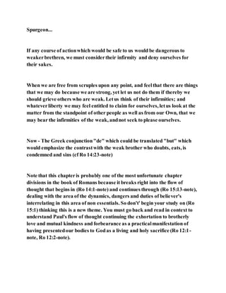 Spurgeon...
If any course of actionwhich would be safe to us would be dangerous to
weakerbrethren, we must considertheir infirmity and deny ourselves for
their sakes.
When we are free from scruples upon any point, and feelthat there are things
that we may do because we are strong, yet let us not do them if thereby we
should grieve others who are weak. Letus think of their infirmities; and
whateverliberty we may feel entitled to claim for ourselves, letus look at the
matter from the standpoint of other people as well as from our Own, that we
may bear the infirmities of the weak, andnot seek to please ourselves.
Now - The Greek conjunction"de" which could be translated "but" which
would emphasize the contrastwith the weak brother who doubts, eats, is
condemned and sins (cf Ro 14:23-note)
Note that this chapteris probably one of the most unfortunate chapter
divisions in the book of Romans because it breaks right into the flow of
thought that begins in (Ro 14:1-note) and continues through (Ro 15:13-note),
dealing with the area of the dynamics, dangers and duties of believer's
interrelating in this area of non essentials. So don't' begin your study on (Ro
15:1) thinking this is a new theme. You must go back and read in context to
understand Paul's flow of thought continuing the exhortation to brotherly
love and mutual kindness and forbearance as a practicalmanifestation of
having presentedour bodies to Godas a living and holy sacrifice (Ro 12:1-
note, Ro 12:2-note).
 