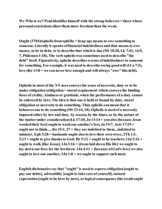 We Who is we? Paul identifies himself with the strong believers = those whose
personalconvictions allow them more freedom than the weak.
Ought (3784)(opheilo fromophéllo = heap up) means to owe something to
someone. Literally it speaks offinancial indebtedness and thus means to owe
money, to be in debt, or to describe that which is due (Mt 18:28, Lk 7:41, 16:5,
7, Philemon 1:18). The verb opheilo was sometimes used to describe "the
debt" itself. Figuratively, opheilo describes a sense ofindebtedness to someone
for something. For example, it was used to describe owing goodwill (1Co 7:3),
love (Ro 13:8 = we can never love enough and will always "owe" this debt).
Opheilo in most of the NT uses conveys the sense ofnecessity, duty or to be
under obligation (obligation = moral requirement which conveys the binding
force of civility, kindness or gratitude, when the performance of a duty cannot
be enforced by law). The idea is that one is held or bound by duty, moral
obligation or necessityto do something. Thus opheilo can mean that it
behooves one to do something (Mt 23:16, 18). Opheilo is used of a necessity
imposed either by law and duty, by reason, by the times, or by the nature of
the matter under consideration(Lk 17:10, Jn 13:14 = you also [because Jesus
washedtheir feet] ought to washone another's feet, Jn 19:7, Acts 17:29 =
ought not to think..., Ro 15:1, 27 = they are indebted to them...indebted to
minister, Eph 5:28 = husbands ought also to love their ownwives, 2Th 1:3,
2:13 = ought to give thanks to God; He 5:12 = ought to be teachers;1Jn 2:16 =
ought to walk [like Jesus], 1Jn3:16 = [Jesus laid down His life] we ought to
lay down our lives for the brethren; 1Jn 4:11 = [because ofGod's love] we also
ought to love one another; 3Jn 1:8 = we ought to support such men)
English dictionaries say that "ought" is used to express obligation[ought to
pay our debts], advisability [ought to take care of yourself], natural
expectation[ought to be here by now], or logicalconsequence [the result ought
 