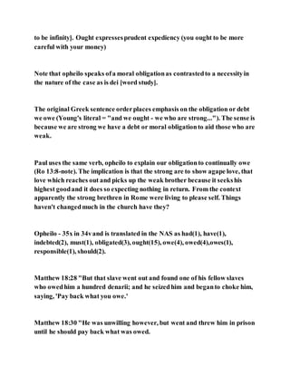 to be infinity]. Ought expressesprudent expediency (you ought to be more
careful with your money)
Note that opheilo speaks ofa moral obligationas contrastedto a necessityin
the nature of the case as is dei [word study].
The original Greek sentence orderplaces emphasis on the obligation or debt
we owe (Young's literal = "and we ought - we who are strong..."). The sense is
because we are strong we have a debt or moral obligationto aid those who are
weak.
Paul uses the same verb, opheilo to explain our obligationto continually owe
(Ro 13:8-note). The implication is that the strong are to show agape love, that
love which reaches out and picks up the weak brother because it seekshis
highest goodand it does so expecting nothing in return. From the context
apparently the strong brethren in Rome were living to please self. Things
haven't changedmuch in the church have they?
Opheilo - 35x in 34vand is translated in the NAS as had(1), have(1),
indebted(2), must(1), obligated(3), ought(15), owe(4), owed(4),owes(1),
responsible(1), should(2).
Matthew 18:28 "But that slave went out and found one of his fellow slaves
who owedhim a hundred denarii; and he seizedhim and beganto choke him,
saying, 'Pay back what you owe.'
Matthew 18:30 "He was unwilling however, but went and threw him in prison
until he should pay back what was owed.
 