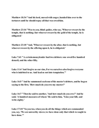 Matthew 18:34 "And his lord, moved with anger, handed him over to the
torturers until he should repay all that was owedhim.
Matthew 23:16 "Woe to you, blind guides, who say, 'Whoeverswears by the
temple, that is nothing; but whoeverswears by the gold of the temple, he is
obligated.'
Matthew 23:18 "And, 'Whoever swears by the altar, that is nothing, but
whoeverswears by the offering upon it, he is obligated.'
Luke 7:41 "A certainmoneylender had two debtors: one owedfive hundred
denarii, and the other fifty.
Luke 11:4 'And forgive us our sins, For we ourselves also forgive everyone
who is indebted to us. And lead us not into temptation.'"
Luke 16:5 "And he summoned eachone of his master's debtors, and he began
saying to the first, 'How much do you owe my master?'
Luke 16:7 "Then he said to another, 'And how much do you owe?'And he
said, 'A hundred measures of wheat.'He said to him, 'Take your bill, and
write eighty.'
Luke 17:10 "So you too, when you do all the things which are commanded
you, say, 'We are unworthy slaves;we have done only that which we ought to
have done.'"
 