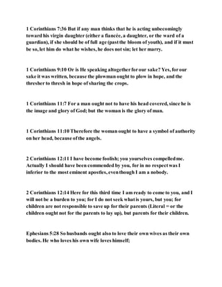 1 Corinthians 7:36 But if any man thinks that he is acting unbecomingly
toward his virgin daughter (either a fiancée, a daughter, or the ward of a
guardian), if she should be of full age (pastthe bloom of youth), and if it must
be so, let him do what he wishes, he does not sin; let her marry.
1 Corinthians 9:10 Or is He speaking altogetherforour sake? Yes, forour
sake it was written, because the plowman ought to plow in hope, and the
thresher to thresh in hope of sharing the crops.
1 Corinthians 11:7 For a man ought not to have his head covered, since he is
the image and glory of God; but the woman is the glory of man.
1 Corinthians 11:10 Therefore the woman ought to have a symbol of authority
on her head, because ofthe angels.
2 Corinthians 12:11 I have become foolish; you yourselves compelledme.
Actually I should have been commended by you, for in no respectwas I
inferior to the most eminent apostles, eventhough I am a nobody.
2 Corinthians 12:14 Here for this third time I am ready to come to you, and I
will not be a burden to you; for I do not seek whatis yours, but you; for
children are not responsible to save up for their parents (Literal = or the
children ought not for the parents to lay up), but parents for their children.
Ephesians 5:28 So husbands ought also to love their own wives as their own
bodies. He who loves his own wife loves himself;
 