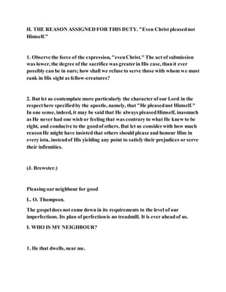 II. THE REASON ASSIGNED FOR THIS DUTY. "Even Christ pleasednot
Himself."
1. Observe the force of the expression, "evenChrist." The act of submission
was lower, the degree of the sacrifice was greaterin His case, than it ever
possibly can be in ours; how shall we refuse to serve those with whom we must
rank in His sight as fellow-creatures?
2. But let us contemplate more particularly the characterof our Lord in the
respecthere specifiedby the apostle, namely, that "He pleasednot Himself."
In one sense, indeed, it may be said that He always pleasedHimself, inasmuch
as He never had one wish or feeling that was contrary to what He knew to be
right, and conducive to the goodof others. But let us considerwith how much
reasonHe might have insisted that others should please and honour Him in
every iota, insteadof His yielding any point to satisfy their prejudices or serve
their infirmities.
(J. Brewster.)
Pleasing oarneighbour for good
L. O. Thompson.
The gospeldoes not come down in its requirements to the level of our
imperfections. Its plan of perfectionis no treadmill. It is ever aheadof us.
I. WHO IS MY NEIGHBOUR?
1. He that dwells, near me.
 