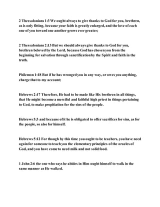 2 Thessalonians 1:3 We ought always to give thanks to God for you, brethren,
as is only fitting, because your faith is greatly enlarged, and the love of each
one of you towardone another grows evergreater;
2 Thessalonians 2:13 But we should always give thanks to God for you,
brethren beloved by the Lord, because Godhas chosenyou from the
beginning for salvationthrough sanctificationby the Spirit and faith in the
truth.
Philemon 1:18 But if he has wrongedyou in any way, or owes you anything,
charge that to my account;
Hebrews 2:17 Therefore, He had to be made like His brethren in all things,
that He might become a merciful and faithful high priest in things pertaining
to God, to make propitiation for the sins of the people.
Hebrews 5:3 and because ofit he is obligated to offer sacrificesfor sins, as for
the people, so also for himself.
Hebrews 5:12 For though by this time you ought to be teachers, you have need
againfor someone to teachyou the elementaryprinciples of the oracles of
God, and you have come to need milk and not solid food.
1 John 2:6 the one who says he abides in Him ought himself to walk in the
same manner as He walked.
 