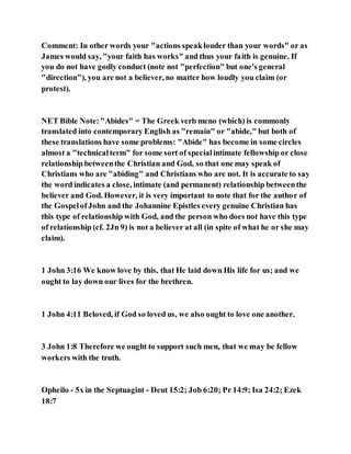 Comment: In other words your "actions speaklouder than your words" or as
James would say, "your faith has works" and thus your faith is genuine. If
you do not have godly conduct (note not "perfection" but one's general
"direction"), you are not a believer, no matter how loudly you claim (or
protest).
NET Bible Note:"Abides" = The Greek verb meno (which) is commonly
translated into contemporary English as "remain" or "abide," but both of
these translations have some problems: "Abide" has become in some circles
almost a "technicalterm" for some sort of specialintimate fellowship or close
relationship betweenthe Christian and God, so that one may speak of
Christians who are "abiding" and Christians who are not. It is accurate to say
the word indicates a close, intimate (and permanent) relationship betweenthe
believer and God. However, it is very important to note that for the author of
the GospelofJohn and the Johannine Epistles every genuine Christian has
this type of relationship with God, and the person who does not have this type
of relationship (cf. 2Jn 9) is not a believer at all (in spite of what he or she may
claim).
1 John 3:16 We know love by this, that He laid down His life for us; and we
ought to lay down our lives for the brethren.
1 John 4:11 Beloved, if God so loved us, we also ought to love one another.
3 John 1:8 Therefore we ought to support such men, that we may be fellow
workers with the truth.
Opheilo - 5x in the Septuagint - Deut 15:2; Job 6:20; Pr 14:9; Isa 24:2; Ezek
18:7
 