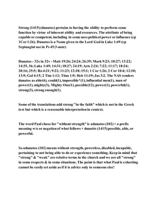 Strong (1415)(dunatos) pertains to having the ability to perform some
function by virtue of inherent ability and resources. The attribute of being
capable or competent, including in some uses political power or influence (cp
1Cor1:26). Dunatos is a Name given to the Lord God in Luke 1:49 (cp
Septuagint use in Ps 45:3-note)
Dunatos - 32x in 32v - Matt 19:26;24:24;26:39; Mark 9:23; 10:27; 13:22;
14:35, 36;Luke 1:49; 14:31;18:27; 24:19;Acts 2:24; 7:22; 11:17; 18:24;
20:16;25:5; Ro 4:21; 9:22; 11:23; 12:18;15:1; 1 Cor 1:26; 2 Cor 10:4; 12:10;
13:9; Gal 4:15; 2 Tim 1:12; Titus 1:9; Heb 11:19;Jas 3:2. The NAS renders
dunatos as able(6), could(1), impossible*(1), influential men(1), man of
power(1), mighty(3), Mighty One(1), possible(12), power(1), powerful(1),
strong(3), strong enough(1).
Some of the translations add strong "in the faith" which is not in the Greek
text but which is a reasonable interpretationin context.
The word Paul chose for "without strength" is adunatos (102)= a prefix
meaning w/o or negationof what follows + dunatós (1415)possible, able, or
powerful.
So adunatos (102)means without strength, powerless,disabled, incapable,
pertaining to not being able to do or experience something. Keep in mind that
"strong" & "weak" are relative terms in the church and we are all "strong"
in some respects & in some situations. The point is that what Paul is exhorting
cannot be easilyset aside as if it is advice only to someone else!
 