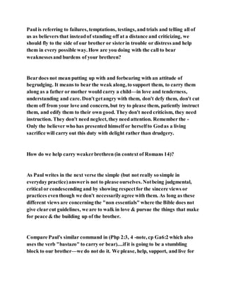 Paul is referring to failures, temptations, testings, and trials and telling all of
us as believers that insteadof standing off at a distance and criticizing, we
should fly to the side of our brother or sisterin trouble or distress and help
them in every possible way. How are you doing with the call to bear
weaknessesand burdens of your brethren?
Beardoes not mean putting up with and forbearing with an attitude of
begrudging. It means to bear the weak along, to support them, to carry them
along as a father or mother would carry a child—in love and tenderness,
understanding and care. Don't getangry with them, don't defy them, don't cut
them off from your love and concern, but try to please them, patiently instruct
them, and edify them to their own good. They don't need criticism, they need
instruction. They don't need neglect, they need attention. Remember the -
Only the believer who has presented himself or herselfto Godas a living
sacrifice will carry out this duty with delight rather than drudgery.
How do we help carry weakerbrethren (in context of Romans 14)?
As Paul writes in the next verse the simple (but not really so simple in
everyday practice)answeris not to please ourselves. Notbeing judgmental,
critical or condescending and by showing respectfor the sincere views or
practices eventhough we don't necessarilyagree with them. As long as these
different views are concerning the "non essentials" where the Bible does not
give clearcut guidelines, we are to walk in love & pursue the things that make
for peace & the building up of the brother.
Compare Paul's similar command in (Php 2:3, 4 -note, cp Ga6:2 which also
uses the verb "bastazo" to carry or bear)....ifit is going to be a stumbling
block to our brother—we do not do it. We please, help, support, and live for
 