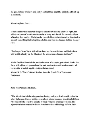 the goodof our brothers and sisters so that they might be edified and built up
in the faith.
Wuest explains that...
When an informed believer foregoesanaction which he knows is right, but
which a weakerChristian thinks to be wrong, and does it for the sake ofnot
offending that weakerChristian, he curtails his own freedom of action, denies
himself something that is legitimately his, and this is a burden to him. Denney
says,
“Paulsays, ‘bear’ their infirmities: because the restrictions and limitations
laid by this charity on the liberty of the strong are a burden to them.”
While Paul had in mind the particular case ofscruples, yet Alford thinks that
these infirmities are generaland include various types of weaknessesAt all
events, the principle applies to these latter also. (
Wuest, K. S. Wuest's Word Studies from the Greek New Testament:
Eerdmans
)
John MacArthur adds that...
"The idea is that of showing genuine, loving, and practicalconsiderationfor
other believers. We are not to argue about minor issues or be critical of those
who may still be sensitive about a former religious practice or taboo. The
injunction is for mature believers to voluntarily and lovingly refrain from
 
