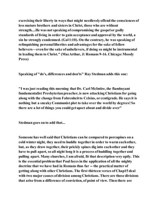 exercising their liberty in ways that might needlesslyoffend the consciences of
less mature brothers and sisters in Christ, those who are without
strength....He was not speaking ofcompromising the gospelor godly
standards of living in order to gain acceptanceandapproval by the world, a
sin he strongly condemned. (Gal1:10). On the contrary, he was speaking of
relinquishing personalliberties and advantages for the sake of fellow
believers—evenfor the sake ofunbelievers, if doing so might be instrumental
in leading them to Christ." (MacArthur, J: Romans 9-16. Chicago:Moody
Press)
Speaking of "do's, differences and don'ts" Ray Stedman adds this one:
"I was just reading this morning that Dr. Carl McIntire, the flamboyant
fundamentalist Presbyterianpreacher, is now attacking Christians for going
along with the change from Fahrenheitto Celsius, orcentigrade. He says it is
nothing but a sneakyCommunist plot to take over the world by degrees!So
there are a lot of things you could getupset about and divide over"
Stedman goes on to add that...
Someone has well said that Christians can be compared to porcupines on a
cold winter night, they need to huddle togetherin order to warm eachother,
but, as they draw together, their prickly spines dig into eachother and they
have to pull apart, so all night long it is a process ofhuddling togetherand
pulling apart. Many churches, I am afraid, fit that description very aptly. This
is the essentialproblem that Paul faces in the application of all the mighty
doctrine that we have had in Romans thus far -- the practicalmatter of
getting along with other Christians. The first thirteen verses of Chap15 deal
with two major causes ofdivision among Christians. There are those divisions
that arise from a difference of conviction, of point of view. Then there are
 