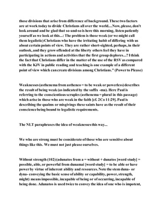those divisions that arise from difference of background. These two factors
are at work today to divide Christians all over the world....Now, please, don't
look around and be glad that so-and-so is here this morning, listen patiently
yourself as we look at this...: The problem is those weak (or we might call
them legalistic)Christians who have the irritating habit of differing with us
about certain points of view. They are rather short-sighted, perhaps, in their
outlook, and they grow offended at the liberty others feel they have in
participating in actions and activities that the first group deplores...? Ithink
the factthat Christians differ in the matter of the use of the RSV as compared
with the KJV in public reading and teaching is one example of a different
point of view which cancreate divisions among Christians." (Powerto Please)
Weaknesses(asthenema from astheneo = to be weak or powerless)describes
the result of being weak (as indicated by the suffix -ma). Here Paul is
referring to the conscientious scruples (asthenema = plural in this passage)
which arise in those who are weak in the faith [cf. 2Co 11:29]. Paul is
describing the qualms or misgivings these saints have as the result of their
consciencebeing bound to legalistic requirements.
The NLT paraphrases the idea of weaknessesthis way...
We who are strong must be considerate ofthose who are sensitive about
things like this. We must not just please ourselves.
Without strength (102)(adunatos from a = without + dunatos [word study] =
possible, able, or powerful from dunamai [word study] = to be able or have
powerby virtue of inherent ability and resources.Note the stem duna- or
dyna- conveying the basic sense ofability or capability, power, strength,
might) means impossible, incapable of being or of occurring, incapable of
being done. Adunatos is used twice to convey the idea of one who is impotent,
 