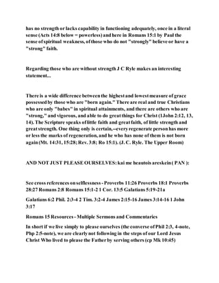 has no strength or lacks capability in functioning adequately, once in a literal
sense (Acts 14:8 below = powerless)andhere in Romans 15:1 by Paul the
sense ofspiritual weakness, ofthose who do not "strongly" believe or have a
"strong" faith.
Regarding those who are without strength J C Ryle makes an interesting
statement...
There is a wide difference betweenthe highestand lowestmeasure of grace
possessedby those who are "born again." There are real and true Christians
who are only "babes" in spiritual attainments, and there are others who are
"strong," and vigorous, and able to do greatthings for Christ (1John 2:12, 13,
14). The Scripture speaks oflittle faith and greatfaith, of little strength and
greatstrength. One thing only is certain,--everyregenerate personhas more
or less the marks of regeneration, and he who has none of them is not born
again(Mt. 14:31, 15:28;Rev. 3:8; Ro 15:1). (J. C. Ryle. The Upper Room)
AND NOT JUST PLEASE OURSELVES:kai me heautois areskein( PAN ):
See cross references onselflessness -Proverbs 11:26 Proverbs 18:1 Proverbs
28:27 Romans 2:8 Romans 15:1-2 1 Cor. 13:5 Galatians 5:19-21a
Galatians 6:2 Phil. 2:3-4 2 Tim. 3:2-4 James 2:15-16 James 3:14-16 1 John
3:17
Romans 15 Resources - Multiple Sermons and Commentaries
In short if we live simply to please ourselves (the converse ofPhil 2:3, 4-note,
Php 2:5-note), we are clearlynot following in the steps of our Lord Jesus
Christ Who lived to please the Fatherby serving others (cp Mk 10:45)
 