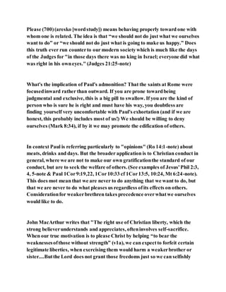 Please (700)(aresko [wordstudy]) means behaving properly toward one with
whom one is related. The idea is that “we should not do just what we ourselves
want to do” or “we should not do just what is going to make us happy.” Does
this truth ever run counterto our modern societywhich is much like the days
of the Judges for "in those days there was no king in Israel; everyone did what
was right in his owneyes." (Judges 21:25-note)
What's the implication of Paul's admonition? That the saints at Rome were
focusedinward rather than outward. If you are prone towardbeing
judgmental and exclusive, this is a big pill to swallow. If you are the kind of
person who is sure he is right and must have his way, you doubtless are
finding yourself very uncomfortable with Paul's exhortation (and if we are
honest, this probably includes most of us!) We should be willing to deny
ourselves (Mark 8:34), if by it we may promote the edification of others.
In context Paul is referring particularly to "opinions" (Ro 14:1-note) about
meats, drinks and days. But the broader application is to Christian conduct in
general, where we are not to make our own gratificationthe standard of our
conduct, but are to seek the welfare of others. (See examples of Jesus'Phil 2:3,
4, 5-note & Paul 1Cor9:19,22, 1Cor10:33 cf 1Cor13:5, 10:24, Mt 6:24-note).
This does mot mean that we are never to do anything that we want to do, but
that we are never to do what pleases us regardless ofits effects on others.
Considerationfor weakerbrethren takes precedence overwhatwe ourselves
would like to do.
John MacArthur writes that "The right use of Christian liberty, which the
strong believerunderstands and appreciates, ofteninvolves self-sacrifice.
When our true motivation is to please Christ by helping “to bear the
weaknessesofthose without strength” (v1a), we can expectto forfeit certain
legitimate liberties, when exercising them would harm a weakerbrother or
sister....Butthe Lord does not grant those freedoms just so we can selfishly
 