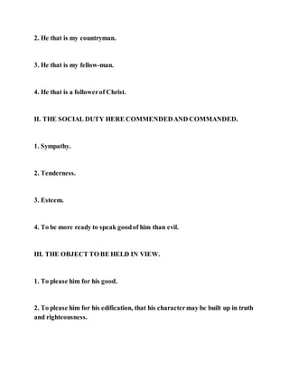 2. He that is my countryman.
3. He that is my fellow-man.
4. He that is a followerof Christ.
II. THE SOCIAL DUTY HERE COMMENDEDAND COMMANDED.
1. Sympathy.
2. Tenderness.
3. Esteem.
4. To be more ready to speak goodof him than evil.
III. THE OBJECT TO BE HELD IN VIEW.
1. To please him for his good.
2. To please him for his edification, that his charactermay be built up in truth
and righteousness.
 