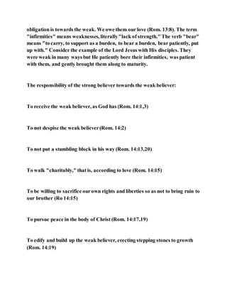obligation is towards the weak. We owe them our love (Rom. 13:8). The term
"infirmities" means weaknesses, literally"lack of strength." The verb "bear"
means "to carry, to support as a burden, to bear a burden, bear patiently, put
up with." Consider the example of the Lord Jesus with His disciples. They
were weak in many ways but He patiently bore their infirmities, was patient
with them, and gently brought them along to maturity.
The responsibility of the strong believer towards the weak believer:
To receive the weak believer, as God has (Rom. 14:1,3)
To not despise the weak believer(Rom. 14:2)
To not put a stumbling block in his way (Rom. 14:13,20)
To walk "charitably," that is, according to love (Rom. 14:15)
To be willing to sacrifice ourown rights and liberties so as not to bring ruin to
our brother (Ro 14:15)
To pursue peace in the body of Christ (Rom. 14:17,19)
To edify and build up the weak believer, erecting stepping stones to growth
(Rom. 14:19)
 