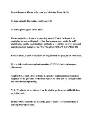 To not flaunt our liberty before our weak brother (Rom. 14:22)
To bear patiently his weaknesses(Rom. 15:1)
To not be pleasing self (Rom. 15:1)
The strong believer is not to be pleasing himself. That is, he is not to be
gratifying his own selfishdesires. Our first concernmust not be for self-
gratificationbut the weak brother’s edification, even if this involves personal
sacrifice and self-denial(saying "NO" to self). (ROMANS CHAPTER 15)
Romans 15:2 Let eachof us please his neighbor for his good, to his edification.
Greek:hekastoshemonto plesionaresketo (3SPAM)eis to agathonpros
oikodomen:
Amplified: Let eachone of us make it a practice to please (make happy) his
neighbor for his goodand for his true welfare, to edify him [to strengthen him
and build him up spiritually].
NLT: We should please others. If we do what helps them, we will build them
up in the Lord.
Phillips: Our actions should mean the goodof others - should help them to
build up their characters.
 