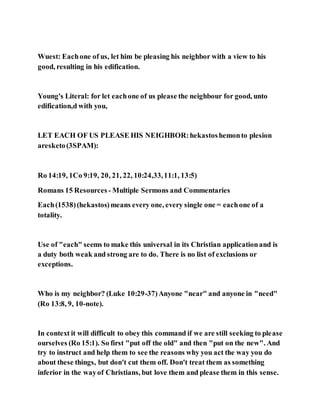 Wuest: Eachone of us, let him be pleasing his neighbor with a view to his
good, resulting in his edification.
Young's Literal: for let eachone of us please the neighbour for good, unto
edification,d with you,
LET EACH OF US PLEASE HIS NEIGHBOR:hekastoshemonto plesion
aresketo(3SPAM):
Ro 14:19, 1Co 9:19, 20, 21, 22, 10:24,33,11:1, 13:5)
Romans 15 Resources - Multiple Sermons and Commentaries
Each(1538)(hekastos)means every one, every single one = eachone of a
totality.
Use of "each" seems to make this universal in its Christian applicationand is
a duty both weak and strong are to do. There is no list of exclusions or
exceptions.
Who is my neighbor? (Luke 10:29-37)Anyone "near" and anyone in "need"
(Ro 13:8, 9, 10-note).
In context it will difficult to obey this command if we are still seeking to please
ourselves (Ro 15:1). So first "put off the old" and then "put on the new". And
try to instruct and help them to see the reasons why you act the way you do
about these things, but don't cut them off. Don't treat them as something
inferior in the wayof Christians, but love them and please them in this sense.
 