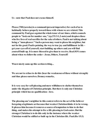 Us - note that Paul does not excuse himself.
Please (700)(aresko)is a command (present imperative) for eachof us to
habitually behave properly toward those with whom we are related. This
command by Paul goes againstthe whole tenor of our times, which counsels
people to "look out for number one," (cp 2Ti 3:1,2-note)and despises those
who live lives of realsacrifice for the sake ofothers. Paul is not talking about
being a "man-pleaser." Sucha person may want to please his neighbor, but
not for his good. Paulis pointing the way to true joy and fulfillment in life -
get your eyes off of yourself, start building up others and you will find
yourself built up. It is more blessedto give than to receive. RealJOYcomes
about when we follow the order - Jesus, Others, Yourself!
Wuest nicely sums up this sectionwriting...
We are not to refuse to do this (bear the weaknessesofthose without strength)
and thus please ourselves.Denneyremarks,
It is very easyfor self-pleasing and mere willfulness to shelterthemselves
under the disguise of Christian principle. But there is only one Christian
principle which has no qualification—love.
The pleasing one’s neighbor in this context refers to the act of the believer
foregoing a legitimate actbecause that weakerChristianthinks it to be wrong.
It pleases him because it removes a source oftemptation to him to do that
thing, and makes his attempt to live a life pleasing to God easier. But the
strongerChristian is to do this only in the instance where the weaker
Christian would be edified or built up in the Christian life. Paul (Ro 15:3)
 