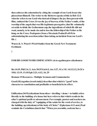 then enforces his exhortation by citing the example of our Lord Jesus who
pleasednot Himself. The writer to the Hebrews speaks ofthis in Heb 12:2
when he refers to our Lord who instead of (huper) the joy then presentwith
Him, endured the Cross. It was the joy of heaven, of the Father’s smile, of the
worship of the angels that was His legitimate prerogative, that He voluntarily
setaside to drink the Gethsemane cup, the ingredients of which He did not
want, namely, to be made sin and to lose the fellowshipof the Father as He
hung on the Cross. Paulquotes from a Messianic Psalm(Ps 69:9) in
substantiating his assertionrather than taking an incident from our Lord’s
life. (
Wuest, K. S. Wuest's Word Studies from the Greek New Testament:
Eerdmans
)
FOR HIS GOOD TO HIS EDIFICATION:eis to agathonpros oikodomen:
Ro 14:19, Phil 2:4, 5, Acts 20:35 Gal 6:2, Jas 1:27, 1Co 3:9, 14:3,5,12, 26 2Co
10:8, 12:19, 13:10 Eph 2:21, 4:12, 16, 29
Romans 15 Resources - Multiple Sermons and Commentaries
Good(18) (agathos [word study]) describes that which is "good" in its
characteror constitution and profitable or beneficial in its effect.
Edification (3619)(oikodome from oikos = dwelling + demo = to build) refers
literally to the building of a house but here refers to that which results in the
other's spiritual profit or advancement. Forexample, pastors and teachers are
chargedwith the duty of "equipping of the saints for the work of service, to
the building up (oikodome)of the body of Christ." (Ephesians 4:12-note)Paul
reminds the Corinthian church that "When you assemble, eachone has a
 