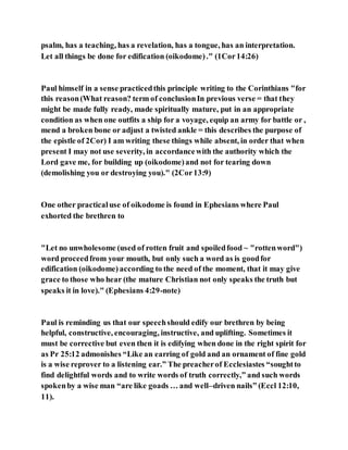 psalm, has a teaching, has a revelation, has a tongue, has an interpretation.
Let all things be done for edification (oikodome)." (1Cor14:26)
Paul himself in a sense practicedthis principle writing to the Corinthians "for
this reason(What reason? term of conclusionIn previous verse = that they
might be made fully ready, made spiritually mature, put in an appropriate
condition as when one outfits a ship for a voyage, equip an army for battle or ,
mend a broken bone or adjust a twisted ankle = this describes the purpose of
the epistle of 2Cor) I am writing these things while absent, in order that when
present I may not use severity, in accordancewith the authority which the
Lord gave me, for building up (oikodome)and not for tearing down
(demolishing you or destroying you)." (2Cor13:9)
One other practicaluse of oikodome is found in Ephesians where Paul
exhorted the brethren to
"Let no unwholesome (used of rotten fruit and spoiledfood ~ "rottenword")
word proceedfrom your mouth, but only such a word as is goodfor
edification (oikodome) according to the need of the moment, that it may give
grace to those who hear (the mature Christian not only speaks the truth but
speaks it in love)." (Ephesians 4:29-note)
Paul is reminding us that our speechshould edify our brethren by being
helpful, constructive, encouraging, instructive, and uplifting. Sometimes it
must be corrective but even then it is edifying when done in the right spirit for
as Pr 25:12 admonishes “Like an earring of gold and an ornament of fine gold
is a wise reprover to a listening ear.” The preacherof Ecclesiastes “soughtto
find delightful words and to write words of truth correctly,” and such words
spokenby a wise man “are like goads … and well–driven nails” (Eccl 12:10,
11).
 