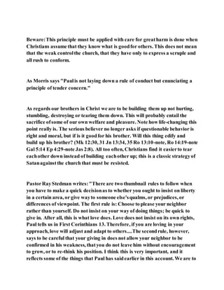 Beware:This principle must be applied with care for greatharm is done when
Christians assume that they know what is goodfor others. This does not mean
that the weak controlthe church, that they have only to express a scruple and
all rush to conform.
As Morris says "Paulis not laying down a rule of conduct but enunciating a
principle of tender concern."
As regards our brothers in Christ we are to be building them up not hurting,
stumbling, destroying or tearing them down. This will probably entail the
sacrifice ofsome of our own welfare and pleasure. Note how life-changing this
point really is. The serious believer no longer asks if questionable behavior is
right and moral, but if is it goodfor his brother. Will this thing edify and
build up his brother? (Mk 12:30, 31 Jn 13:34, 35 Ro 13:10-note, Ro 14:19-note
Gal 5:14 Ep 4:29-note Jas 2:8). All too often, Christians find it easierto tear
eachother down instead of building eachother up; this is a classic strategyof
Satanagainstthe church that must be resisted.
PastorRayStedman writes:"There are two thumbnail rules to follow when
you have to make a quick decisionas to whether you ought to insist on liberty
in a certain area, or give wayto someone else'squalms, or prejudices, or
differences of viewpoint. The first rule is: Choose to please your neighbor
rather than yourself. Do not insist on your way of doing things; be quick to
give in. After all, this is what love does. Love does not insist on its own rights,
Paul tells us in First Corinthians 13. Therefore, if you are loving in your
approach, love will adjust and adapt to others....The secondrule, however,
says to be careful that your giving in does not allow your neighbor to be
confirmed in his weakness, thatyou do not leave him without encouragement
to grow, or to re-think his position. I think this is very important, and it
reflects some of the things that Paul has saidearlier in this account. We are to
 