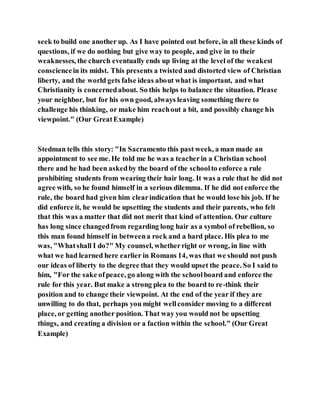 seek to build one another up. As I have pointed out before, in all these kinds of
questions, if we do nothing but give way to people, and give in to their
weaknesses, the church eventually ends up living at the level of the weakest
consciencein its midst. This presents a twisted and distorted view of Christian
liberty, and the world gets false ideas about what is important, and what
Christianity is concernedabout. So this helps to balance the situation. Please
your neighbor, but for his own good, always leaving something there to
challenge his thinking, or make him reachout a bit, and possibly change his
viewpoint." (Our GreatExample)
Stedman tells this story: "In Sacramento this past week, a man made an
appointment to see me. He told me he was a teacherin a Christian school
there and he had been askedby the board of the schoolto enforce a rule
prohibiting students from wearing their hair long. It was a rule that he did not
agree with, so he found himself in a serious dilemma. If he did not enforce the
rule, the board had given him clearindication that he would lose his job. If he
did enforce it, he would be upsetting the students and their parents, who felt
that this was a matter that did not merit that kind of attention. Our culture
has long since changedfrom regarding long hair as a symbol of rebellion, so
this man found himself in betweena rock and a hard place. His plea to me
was, "Whatshall I do?" My counsel, whetherright or wrong, in line with
what we had learned here earlier in Romans 14, was that we should not push
our ideas of liberty to the degree that they would upset the peace. So I said to
him, "For the sake ofpeace, go along with the schoolboard and enforce the
rule for this year. But make a strong plea to the board to re-think their
position and to change their viewpoint. At the end of the year if they are
unwilling to do that, perhaps you might wellconsider moving to a different
place, or getting another position. That way you would not be upsetting
things, and creating a division or a faction within the school." (Our Great
Example)
 