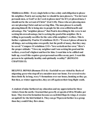 Middletown Bible - Every single believer has a duty and obligation to please
his neighbor. Paul is not saying that we should be men pleasers. "Fordo I now
persuade men, or God? or do I seek to please men? for if I yet pleasedmen, I
should not be the servant of Christ" (Gal 1:10). Those who are pleasing men
are not pleasing Christ and not serving Him. The man pleaseris actually
pleasing himself. He is being nice to people for his own selfishbenefit and
advantage. The "neighbor pleaser" that Paul is describing in this verse is not
seeking his own advantage, but is seeking the goodof his neighbor. He is
willing to personally sacrifice forthe sake ofhis neighbor’s welfare. This is
further explained by Paul in 1Corinthians 10:33--"Evenas I please all men in
all things, not seeking mine own profit, but the profit of many, that they may
be saved." Compare 1Corinthians 13:5--"love seekethnot her own." Here’s
the proper attitude: "I love my neighbor and I am seeking his goodand his
welfare, evenGod’s highest and best for him. I want him to be edified and
built up, even if this requires greatpersonalsacrifice on my part. I want this
person to be spiritually healthy and spiritually wealthy!" (ROMANS
CHAPTER 15)
HELPFUL HONKS (Romans 15:1-6) - Eachfall we are visited by flocks of
migrating geesewho stopoff at a meadow near our home. Forseveralweeks
those birds fly in long, wavy V-formations over our house, honking as they go.
But then, as winter approaches, they are off againon their long flight south.
A student of mine furthered my education and my appreciationfor these
visitors from the north. I learned that geesefly at speeds of 40 to 50 miles per
hour. They travel in formation because as eachbird flaps its wings, it creates
an updraft for the bird behind it. They can go 70 percent farther in a group
than they could if they flew alone.
 