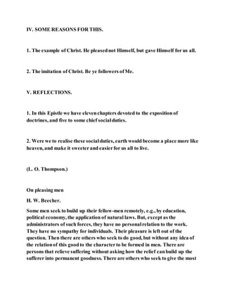 IV. SOME REASONS FOR THIS.
1. The example of Christ. He pleasednot Himself, but gave Himself for us all.
2. The imitation of Christ. Be ye followers ofMe.
V. REFLECTIONS.
1. In this Epistle we have elevenchapters devoted to the exposition of
doctrines, and five to some chief socialduties.
2. Were we to realise these socialduties, earth would become a place more like
heaven, and make it sweeterand easierfor us all to live.
(L. O. Thompson.)
On pleasing men
H. W. Beecher.
Some men seek to build up their fellow-men remotely, e.g., by education,
political economy, the application of natural laws. But, except as the
administrators of such forces, they have no personalrelation to the work.
They have no sympathy for individuals. Their pleasure is left out of the
question. Then there are others who seek to do good, but without any idea of
the relationof this goodto the characterto be formed in men. There are
persons that relieve suffering without asking how the relief canbuild up the
sufferer into permanent goodness. There are others who seek to give the most
 
