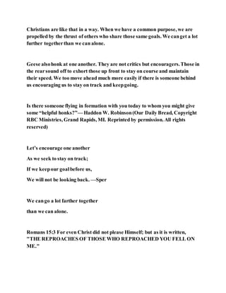 Christians are like that in a way. When we have a common purpose, we are
propelled by the thrust of others who share those same goals. We canget a lot
further togetherthan we can alone.
Geese alsohonk at one another. They are not critics but encouragers.Those in
the rearsound off to exhort those up front to stay on course and maintain
their speed. We too move ahead much more easily if there is someone behind
us encouraging us to stay on track and keepgoing.
Is there someone flying in formation with you today to whom you might give
some “helpful honks?”— Haddon W. Robinson(Our Daily Bread, Copyright
RBC Ministries, Grand Rapids, MI. Reprinted by permission. All rights
reserved)
Let’s encourage one another
As we seek to stay on track;
If we keepour goalbefore us,
We will not be looking back. —Sper
We cango a lot farther together
than we can alone.
Romans 15:3 For even Christ did not please Himself; but as it is written,
"THE REPROACHES OF THOSE WHO REPROACHED YOU FELL ON
ME."
 