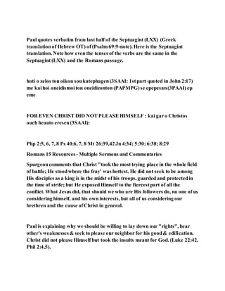 Paul quotes verbatim from last half of the Septuagint (LXX) (Greek
translation of Hebrew OT) of (Psalm 69:9-note). Here is the Septuagint
translation. Note how even the tenses of the verbs are the same in the
Septuagint (LXX) and the Romans passage.
hoti o zelos tou oikou soukatephagen(3SAAI: 1stpart quoted in John 2:17)
me kaihoi oneidismoiton oneidizonton (PAPMPG)se epepesan(3PAAI) ep
eme
FOR EVEN CHRIST DID NOT PLEASE HIMSELF : kai garo Christos
ouch heauto eresen(3SAAI):
Php 2:5, 6, 7, 8 Ps 40:6, 7, 8 Mt 26:39,42Jn 4:34; 5:30; 6:38; 8:29
Romans 15 Resources - Multiple Sermons and Commentaries
Spurgeoncomments that Christ "took the most trying place in the whole field
of battle; He stoodwhere the fray' was hottest. He did not seek to be among
His disciples as a king is in the midst of his troops, guarded and protectedin
the time of strife; but He exposedHimself to the fiercestpart of all the
conflict. What Jesus did, that should we who are His followers do, no one of us
considering himself, and his own interests, but all of us considering our
brethren and the cause ofChrist in general.
Paul is explaining why we should be willing to lay down our "rights", bear
other's weaknesses& seek to please our neighbor for his good& edification.
Christ did not please Himself but took the insults meant for God. (Luke 22:42,
Phil 2:4,5).
 