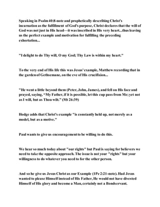 Speaking in Psalm40:8-note and prophetically describing Christ's
incarnation as the fulfillment of God's purpose, Christ declares that the will of
God was not just in His head—it was inscribed in His very heart...thus leaving
us the perfect example and motivation for fulfilling the preceding
exhortation...
"I delight to do Thy will, O my God; Thy Law is within my heart."
To the very end of His life this was Jesus'example, Matthew recording that in
the gardenof Gethsemane, on the eve of His crucifixion...
"He went a little beyond them (Peter, John, James), and fell on His face and
prayed, saying, “My Father, if it is possible, let this cup pass from Me;yet not
as I will, but as Thou wilt.” (Mt 26:39)
Hodge adds that Christ's example "is constantly held up, not merely as a
model, but as a motive."
Paul wants to give us encouragementto be willing to do this.
We hear so much today about "our rights" but Paul is saying for believers we
need to take the opposite approach. The issue is not your "rights" but your
willingness to do whatever you need to for the other person.
And so he give us Jesus Christas our Example (1Pe 2:21-note). Had Jesus
wanted to please Himself instead of His Father, He would not have divested
Himself of His glory and become a Man, certainly not a Bondservant.
 