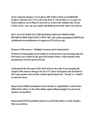 Jesus'supreme purpose was to please His Fatherand to accomplishHis
Father’s will (Jn 4:34, 17:5, 5:30, 6:38, 8:25, 27, 28, 29 Heb 3:1, 2-note). So
Paul would say (as in Php 2:5-note) for us to have the attitude that was in
Christ Jesus -- give up your rights and build up the body (don't tear down).
BUT AS IT IS WRITTEN THE REPROACHES OF THOSE WHO
REPROACHED THEE FELLUPON ME: alla kathos gegraptai(3SRPI):hoi
oneidismoi ton oneidizonton se epepesan(3PAAI) ep eme:
Romans 15 Resources - Multiple Sermons and Commentaries
Written (1125)(grapho [word study]) is in the perfect tense meaning that (Ps
69:9-note) was written in the past and stands written, which speaks ofthe
permanence of God's perfectWord.
John quoted the first part of (Ps 69:9-note)to describe Jesus'purging the
temple of the money-changers in (Jn 2:17). Here Paul quotes the lasthalf of
this same psalm to present his readers (particularly the "strong")a "model"
to motivate them
Reproaches(3680)(oneidismos)refers insults or unjustifiable verbal abuse
inflicted by others. It describes things spokendisparagingly of a person in
manner not justified.
Reproached(3679)(oneidizo)means to assailwith abusive words, slander,
false accusations.
 